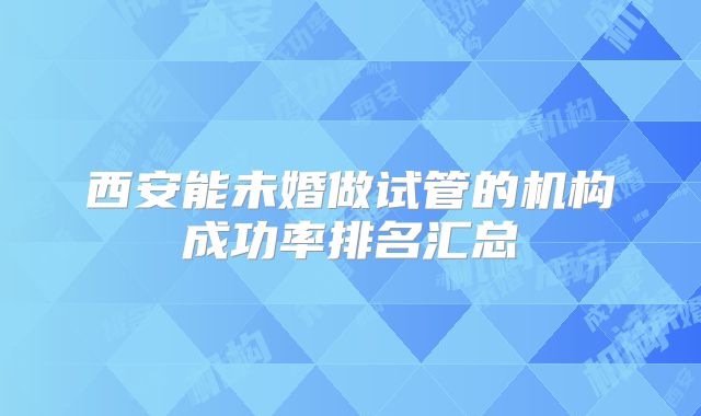 西安能未婚做试管的机构成功率排名汇总