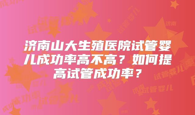 济南山大生殖医院试管婴儿成功率高不高？如何提高试管成功率？