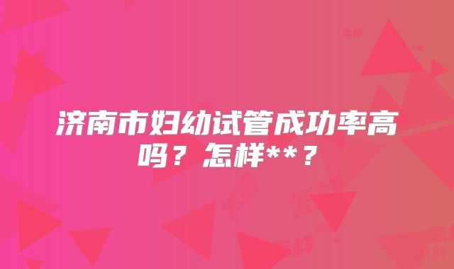 济南市妇幼试管成功率高吗？怎样**？