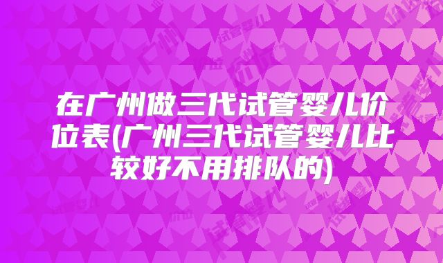 在广州做三代试管婴儿价位表(广州三代试管婴儿比较好不用排队的)