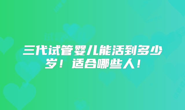 三代试管婴儿能活到多少岁!适合哪些人!