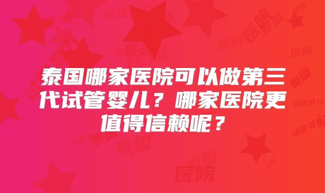 泰国哪家医院可以做第三代试管婴儿？哪家医院更值得信赖呢？