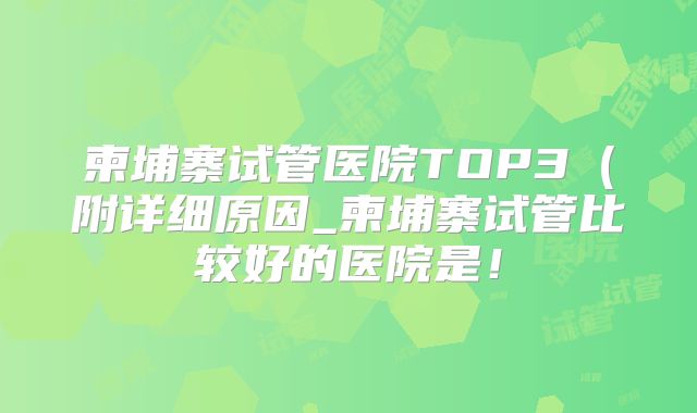 柬埔寨试管医院TOP3(附详细原因_柬埔寨试管比较好的医院是!