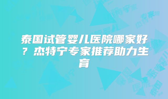 泰国试管婴儿医院哪家好？杰特宁专家推荐助力生育