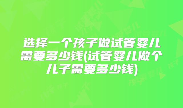 选择一个孩子做试管婴儿需要多少钱(试管婴儿做个儿子需要多少钱)