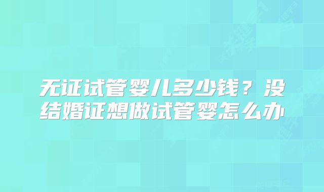 无证试管婴儿多少钱？没结婚证想做试管婴怎么办