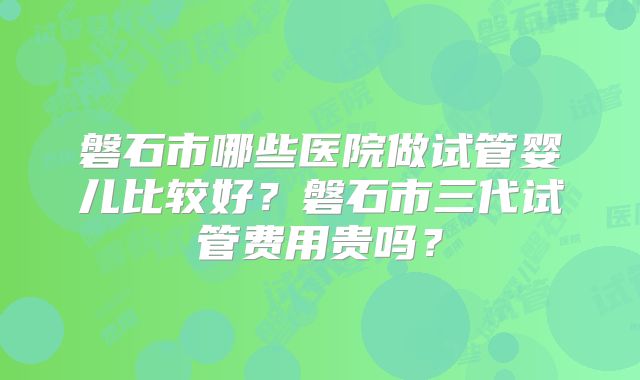 磐石市哪些医院做试管婴儿比较好？磐石市三代试管费用贵吗？