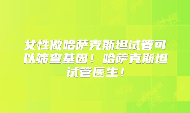 女性做哈萨克斯坦试管可以筛查基因!哈萨克斯坦试管医生!