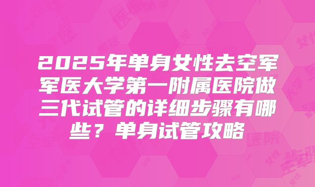 2025年单身女性去空军军医大学第一附属医院做三代试管的详细步骤有哪些?单身试管攻略