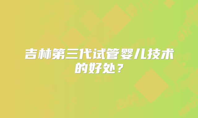 吉林第三代试管婴儿技术的好处？