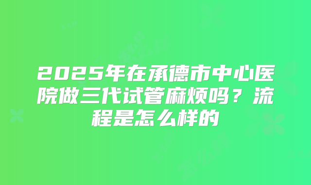 2025年在承德市中心医院做三代试管麻烦吗？流程是怎么样的