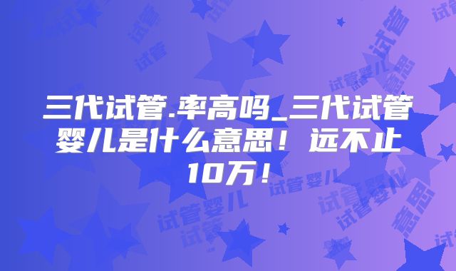 三代试管.率高吗_三代试管婴儿是什么意思!远不止10万!