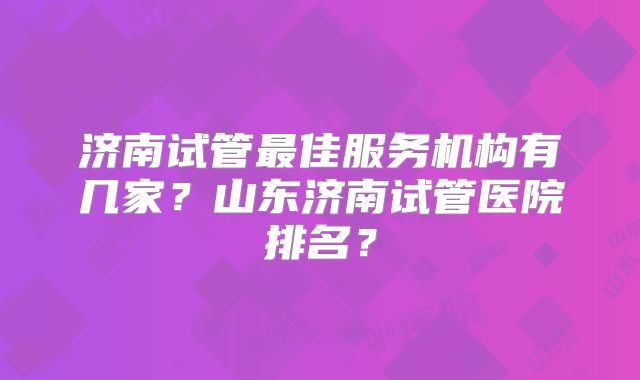 济南试管最佳服务机构有几家?山东济南试管医院排名?