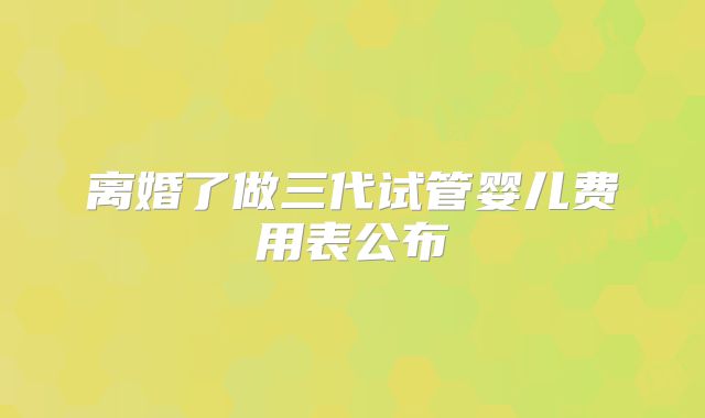 离婚了做三代试管婴儿费用表公布