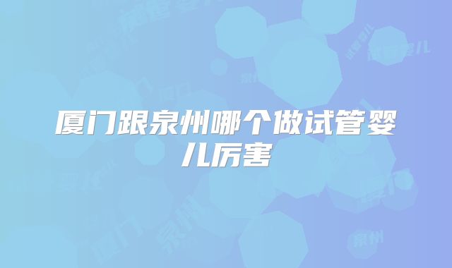 厦门跟泉州哪个做试管婴儿厉害