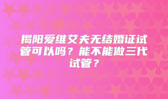 揭阳爱维艾夫无结婚证试管可以吗？能不能做三代试管？