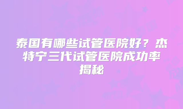 泰国有哪些试管医院好?杰特宁三代试管医院成功率揭秘