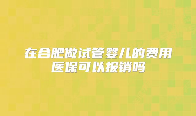 在合肥做试管婴儿的费用医保可以报销吗