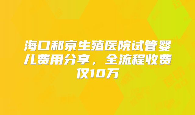 海口和京生殖医院试管婴儿费用分享，全流程收费仅10万