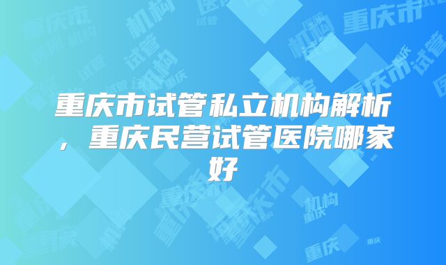 重庆市试管私立机构解析，重庆民营试管医院哪家好