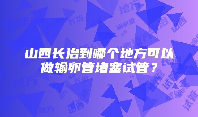 山西长治到哪个地方可以做输卵管堵塞试管?