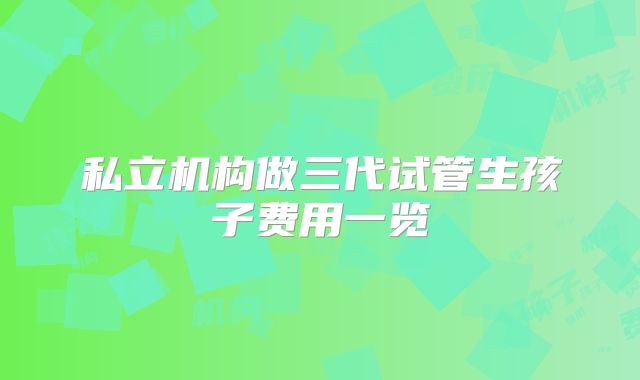 私立机构做三代试管生孩子费用一览