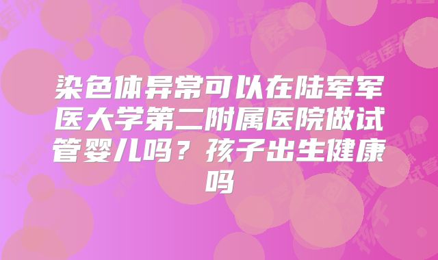 染色体异常可以在陆军军医大学第二附属医院做试管婴儿吗?孩子出生健康吗