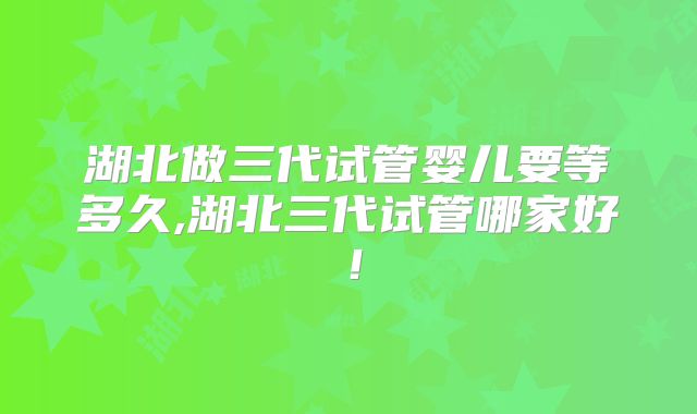 湖北做三代试管婴儿要等多久,湖北三代试管哪家好！
