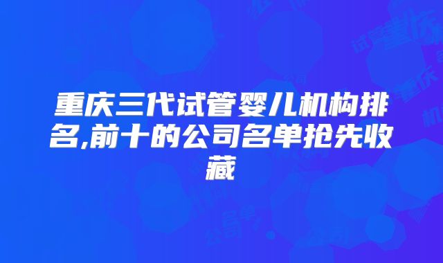 重庆三代试管婴儿机构排名,前十的公司名单抢先收藏