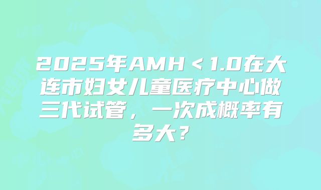 2025年AMH＜1.0在大连市妇女儿童医疗中心做三代试管，一次成概率有多大？