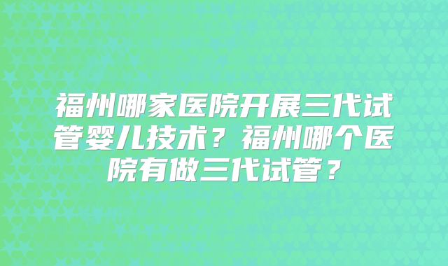 福州哪家医院开展三代试管婴儿技术？福州哪个医院有做三代试管？