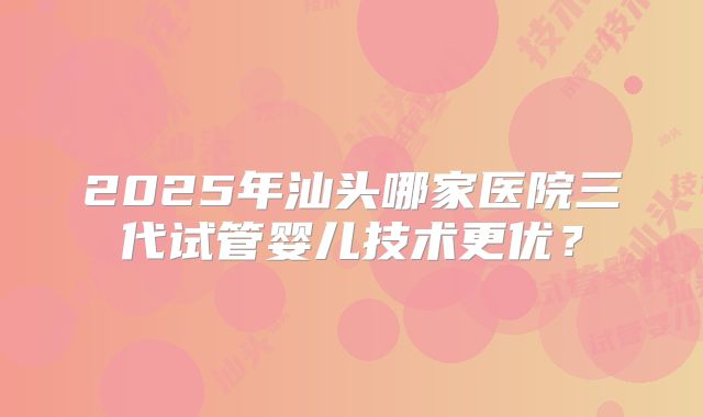 2025年汕头哪家医院三代试管婴儿技术更优？