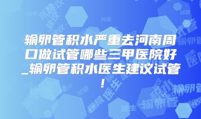 输卵管积水严重去河南周口做试管哪些三甲医院好_输卵管积水医生建议试管！