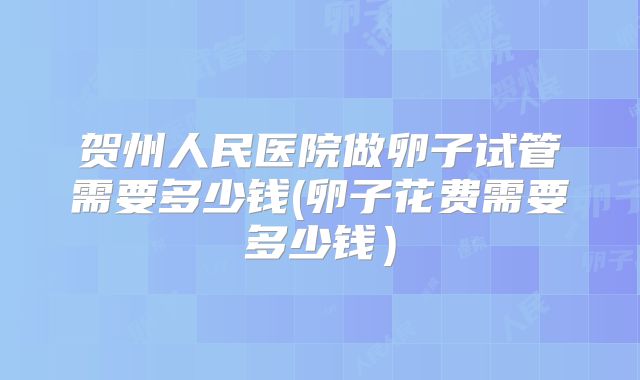 贺州人民医院做卵子试管需要多少钱(卵子花费需要多少钱)