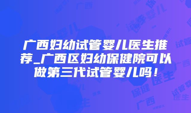 广西妇幼试管婴儿医生推荐_广西区妇幼保健院可以做第三代试管婴儿吗!