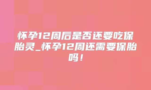 怀孕12周后是否还要吃保胎灵_怀孕12周还需要保胎吗！