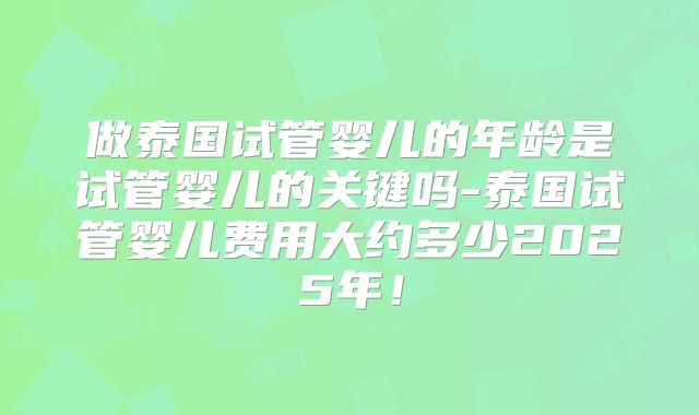 做泰国试管婴儿的年龄是试管婴儿的关键吗-泰国试管婴儿费用大约多少2025年!