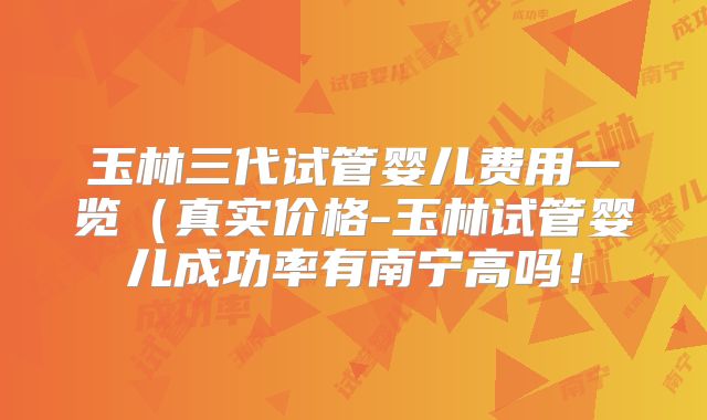 玉林三代试管婴儿费用一览(真实价格-玉林试管婴儿成功率有南宁高吗!