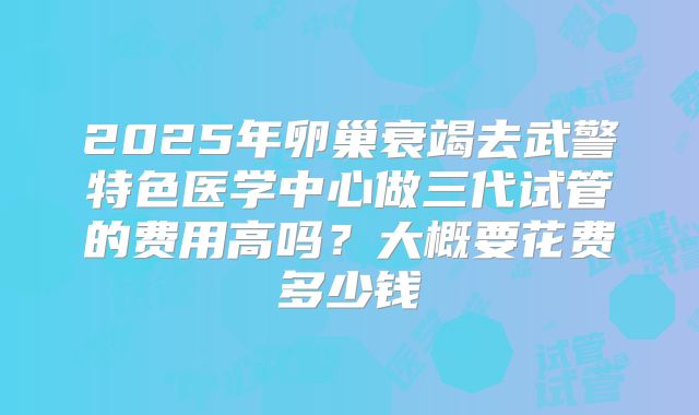 2025年卵巢衰竭去武警特色医学中心做三代试管的费用高吗?大概要花费多少钱