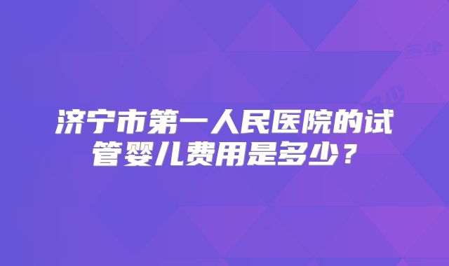 济宁市第一人民医院的试管婴儿费用是多少?