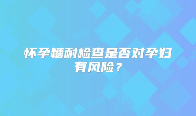 怀孕糖耐检查是否对孕妇有风险？