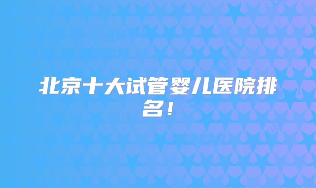 北京十大试管婴儿医院排名!