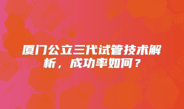 厦门公立三代试管技术解析,成功率如何?