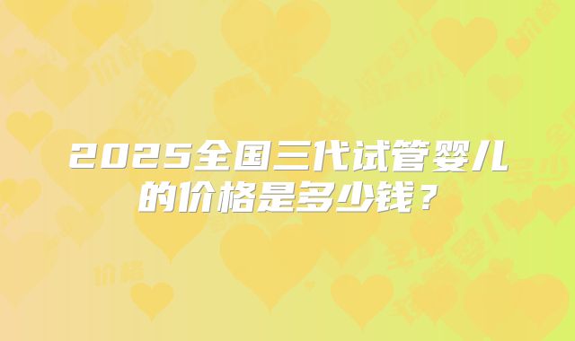 2025全国三代试管婴儿的价格是多少钱?