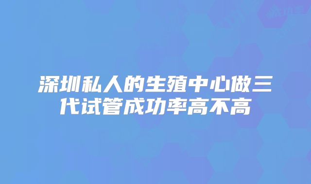 深圳私人的生殖中心做三代试管成功率高不高