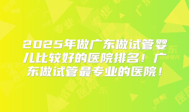 2025年做广东做试管婴儿比较好的医院排名！广东做试管最专业的医院！