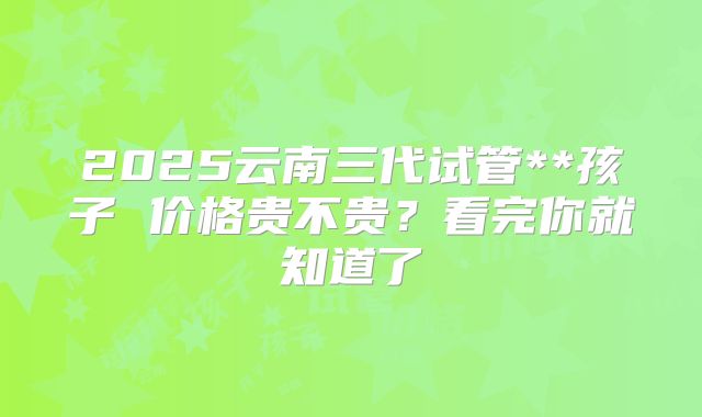 2025云南三代试管**孩子 价格贵不贵?看完你就知道了