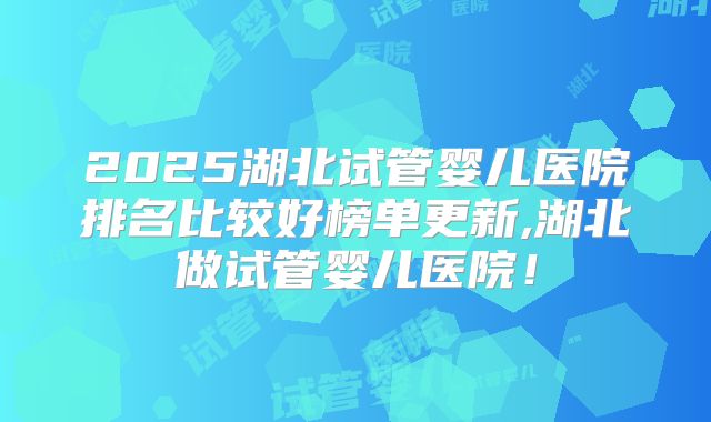 2025湖北试管婴儿医院排名比较好榜单更新,湖北做试管婴儿医院！