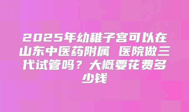 2025年幼稚子宫可以在山东中医药附属 医院做三代试管吗?大概要花费多少钱