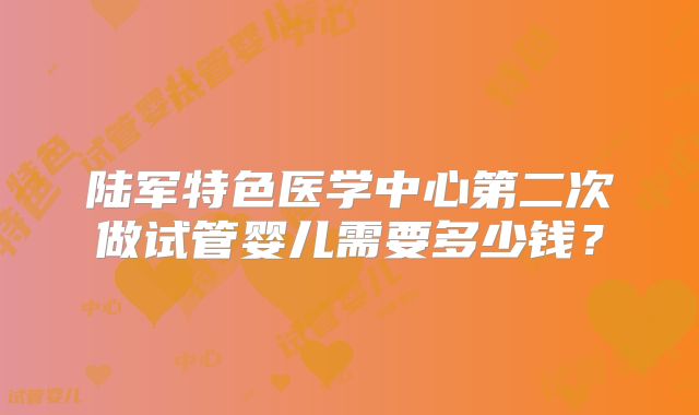 陆军特色医学中心第二次做试管婴儿需要多少钱?